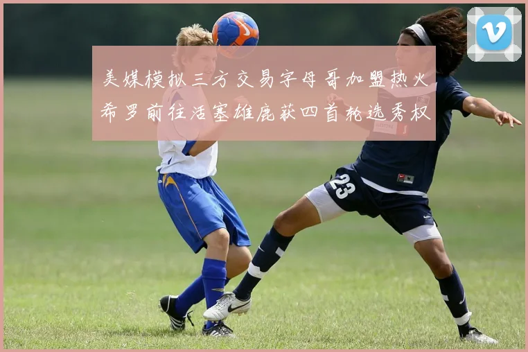 美媒模拟三方交易字母哥加盟热火希罗前往活塞雄鹿获四首轮选秀权与两次互换权