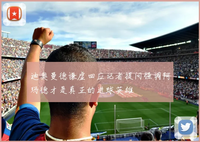 迪奥曼德谦虚回应记者提问强调阿玛德才是真正的进球英雄