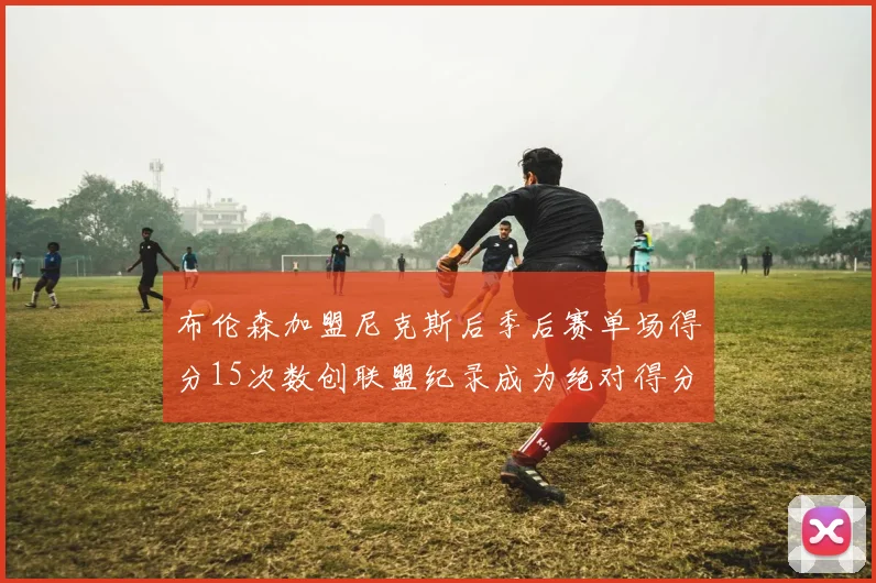布伦森加盟尼克斯后季后赛单场得分15次数创联盟纪录成为绝对得分王