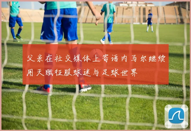 父亲在社交媒体上寄语内马尔继续用天赋征服球迷与足球世界