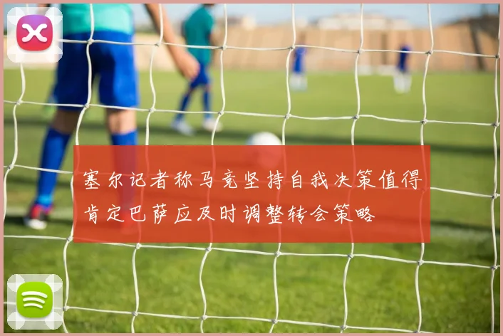 塞尔记者称马竞坚持自我决策值得肯定巴萨应及时调整转会策略