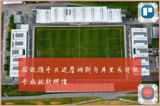宿敌携手共进詹姆斯与库里或将联手成就新辉煌