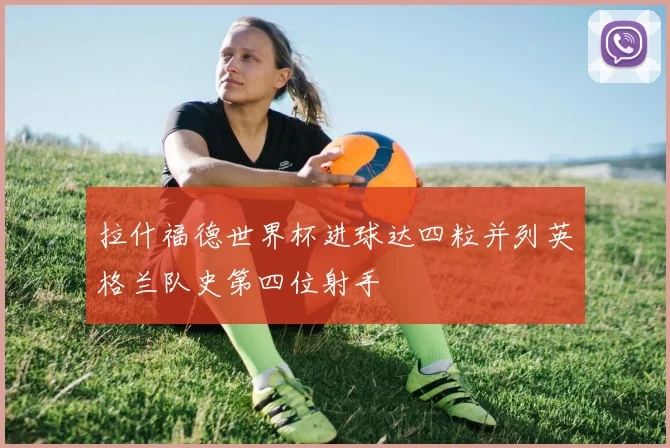 拉什福德世界杯进球达四粒并列英格兰队史第四位射手