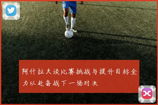 阿什拉夫谈比赛挑战与提升目标全力以赴备战下一场对决
