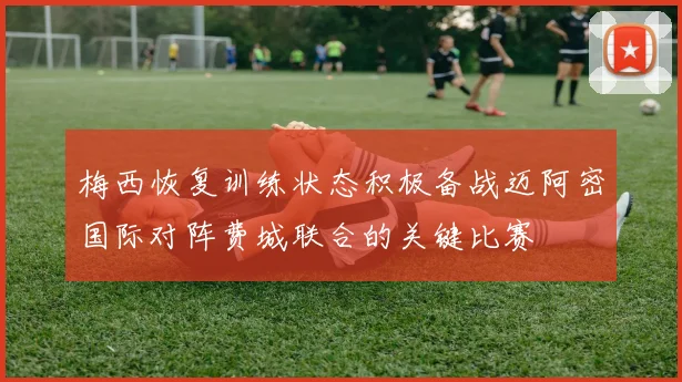 梅西恢复训练状态积极备战迈阿密国际对阵费城联合的关键比赛